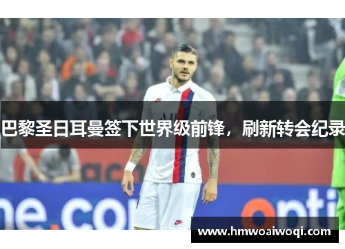 巴黎圣日耳曼签下世界级前锋，刷新转会纪录