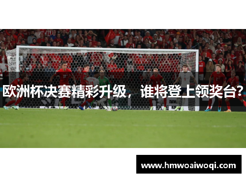 欧洲杯决赛精彩升级，谁将登上领奖台？